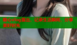 糖心vlog露出，记录生活瞬间，分享美好时光