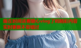 现在时间该看糖心vlog了吗精彩内容实时更新不容错过