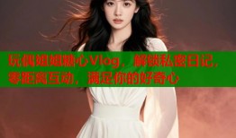 玩偶姐姐糖心Vlog，解锁私密日记，零距离互动，满足你的好奇心