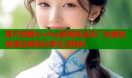 理万姬糖心vlog官网高清无广告播放倍速投屏轻松享生活精彩