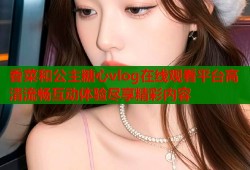 香菜和公主糖心vlog在线观看平台高清流畅互动体验尽享精彩内容