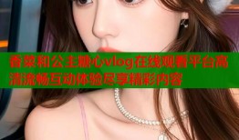 香菜和公主糖心vlog在线观看平台高清流畅互动体验尽享精彩内容