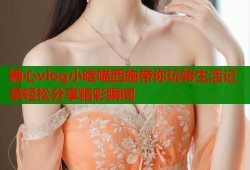 糖心vlog小晗喵西施带你玩转生活记录轻松分享精彩瞬间