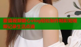 爱搞视频糖心vlog轻松制作精彩短视频记录生活点滴