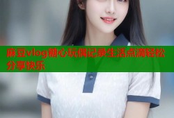 麻豆vlog糖心玩偶记录生活点滴轻松分享快乐