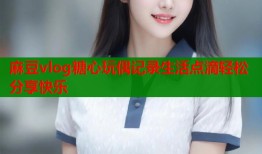 麻豆vlog糖心玩偶记录生活点滴轻松分享快乐