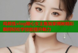鸡教练vlog糖心女主角独家揭秘精彩瞬间轻松学技能提升魅力