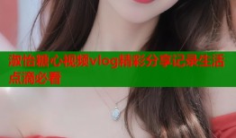 淑怡糖心视频vlog精彩分享记录生活点滴必看