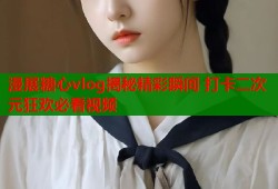 漫展糖心vlog揭秘精彩瞬间 打卡二次元狂欢必看视频
