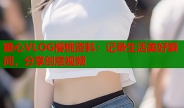 糖心VLOG樱桃资料：记录生活美好瞬间，分享创意视频