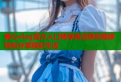 糖心vlog官方入口畅享高清原创视频轻松分享精彩生活