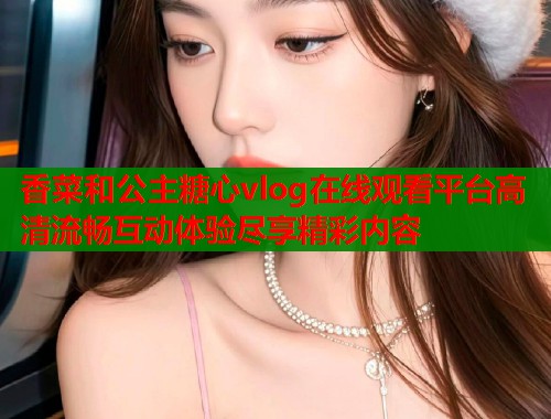 香菜和公主糖心vlog在线观看平台高清流畅互动体验尽享精彩内容