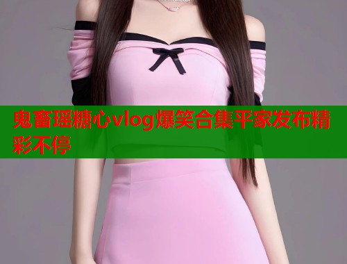 鬼畜瑶糖心vlog爆笑合集平家发布精彩不停