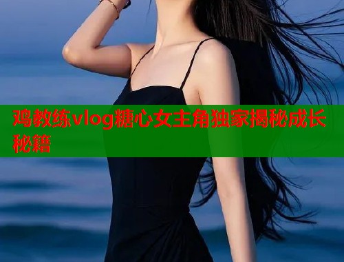 鸡教练vlog糖心女主角独家揭秘成长秘籍