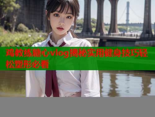 鸡教练糖心vlog揭秘实用健身技巧轻松塑形必看