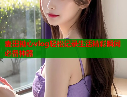 麦田糖心vlog轻松记录生活精彩瞬间必备神器
