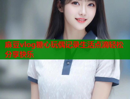 麻豆vlog糖心玩偶记录生活点滴轻松分享快乐