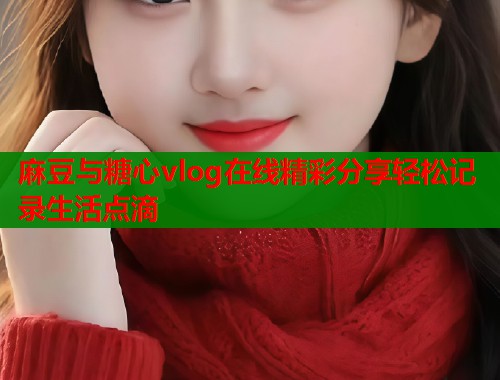 麻豆与糖心vlog在线精彩分享轻松记录生活点滴