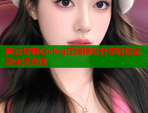 麻豆与糖心vlog在线精彩分享轻松记录生活点滴