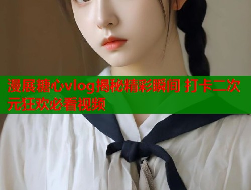 漫展糖心vlog揭秘精彩瞬间 打卡二次元狂欢必看视频