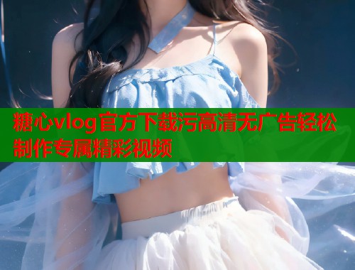 糖心vlog官方下载污高清无广告轻松制作专属精彩视频
