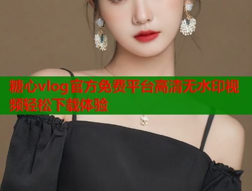 糖心vlog官方免费平台高清无水印视频轻松下载体验