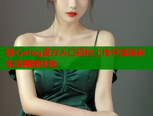糖心vlog官方入口轻松上传分享精彩生活视频体验